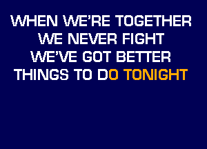 WHEN WERE TOGETHER
WE NEVER FIGHT
WE'VE GOT BETTER
THINGS TO DO TONIGHT