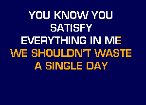 YOU KNOW YOU
SATISFY
EVERYTHING IN ME
WE SHOULDN'T WASTE
A SINGLE DAY