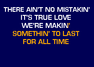 THERE AIN'T N0 MISTAKIN'
ITS TRUE LOVE
WE'RE MAKIN'

SOMETHIN' T0 LAST
FOR ALL TIME