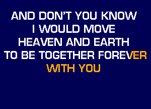 AND DON'T YOU KNOW
I WOULD MOVE
HEAVEN AND EARTH
TO BE TOGETHER FOREVER
WITH YOU