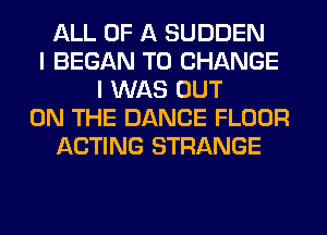 ALL OF A SUDDEN
I BEGAN TO CHANGE
I WAS OUT
ON THE DANCE FLOOR
ACTING STRANGE