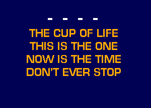 THE CUP OF LIFE
THIS IS THE ONE
NOW IS THE TIME
DON'T EVER STOP

g