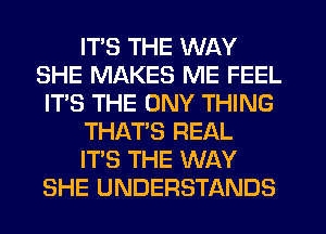 ITS THE WAY
SHE MAKES ME FEEL
IT'S THE ONY THING
THAT'S REAL
ITS THE WAY
SHE UNDERSTANDS