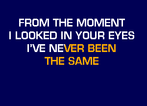 FROM THE MOMENT
I LOOKED IN YOUR EYES
I'VE NEVER BEEN
THE SAME