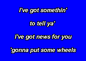 I've got somethin'

to tell ya'

I've got news for you

'gonna put some wheels