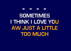 SOMETIMES
I THINK I LOVE YOU

AW JUST A LITTLE
TOO MUCH