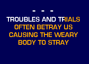 TROUBLES AND TRIALS
OFTEN BETRAY US
CAUSING THE WEARY
BODY T0 STRAY