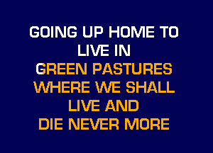 GOING UP HOME TO
LIVE IN
GREEN PASTURES
WHERE WE SHALL
LIVE AND
DIE NEVER MORE