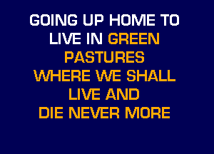 GOING UP HOME TO
LIVE IN GREEN
PASTURES
WHERE WE SHALL
LIVE AND
DIE NEVER MORE