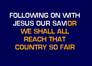 FOLLOWING ON WITH
JESUS OUR SAVIOR
WE SHALL ALL
REACH THAT
COUNTRY SO FAIR