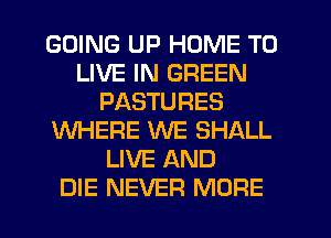 GOING UP HOME TO
LIVE IN GREEN
PASTURES
WHERE WE SHALL
LIVE AND
DIE NEVER MORE