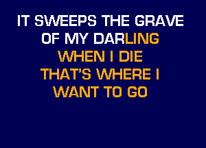 IT SWEEPS THE GRAVE
OF MY DARLING
WHEN I DIE
THAT'S WHERE I
WANT TO GO