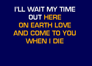 I'LL WAIT MY TIME
OUT HERE
ON EARTH LOVE
AND COME TO YOU
WHEN I DIE

g