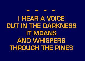 I HEAR A VOICE
OUT IN THE DARKNESS
IT MOANS
AND VVHISPERS
THROUGH THE PINES