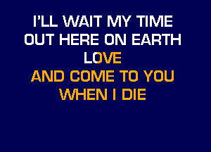 I'LL WAIT MY TIME
OUT HERE ON EARTH
LOVE
AND COME TO YOU
WHEN I DIE