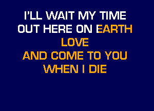 I'LL WAIT MY TIME
OUT HERE ON EARTH
LOVE
AND COME TO YOU
WHEN I DIE