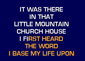 IT WAS THERE
IN THAT
LITI'LE MOUNTAIN
CHURCH HOUSE
I FIRST HEARD
THE WORD
I BASE MY LIFE UPON