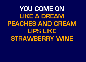 YOU COME ON
LIKE A DREAM
PEACHES AND CREAM
LIPS LIKE
STRAWBERRY WINE