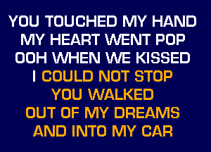 YOU TOUCHED MY HAND
MY HEART WENT POP
00H WHEN WE KISSED
I COULD NOT STOP
YOU WALKED
OUT OF MY DREAMS
AND INTO MY CAR