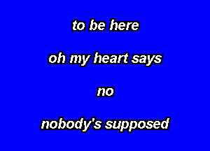 to be here

oh my heart says

no

nobody's supposed
