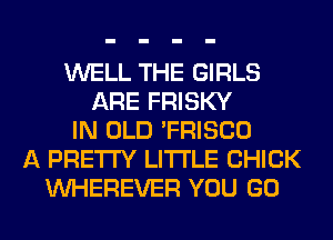 WELL THE GIRLS
ARE FRISKY
IN OLD 'FRISCO
A PRETTY LITI'LE CHICK
VVHEREVER YOU GO