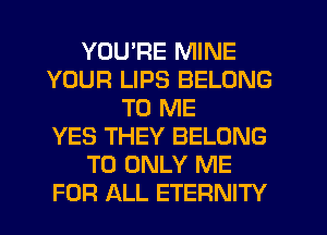 YOURE MINE
YOUR LIPS BELONG
TO ME
YES THEY BELONG
T0 ONLY ME
FOR ALL ETERNITY