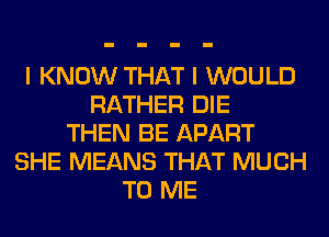 I KNOW THAT I WOULD
RATHER DIE
THEN BE APART
SHE MEANS THAT MUCH
TO ME