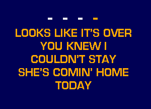 LOOKS LIKE ITS OVER
YOU KNEWI
COULDNW STAY
SHE'S COMIM HOME
TODAY