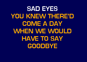 SAD EYES
YOU KNEW THERE'D
COME A DAY
WHEN WE WOULD
HAVE TO SAY
GOODBYE