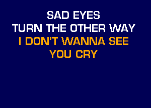 SAD EYES
TURN THE OTHER WAY
I DON'T WANNA SEE

YOU CRY