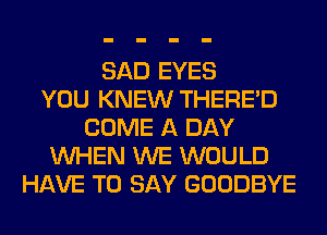 SAD EYES
YOU KNEW THERE'D
COME A DAY
WHEN WE WOULD
HAVE TO SAY GOODBYE