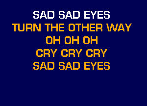 SAD SAD EYES
TURN THE OTHER WAY
0H 0H 0H
CRY CRY CRY
SAD SAD EYES