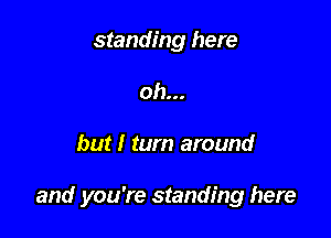 standing here
oh...

but I turn around

and you're standing here