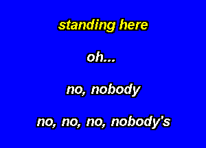 standing here
oh...

no, nobody

no, no, no, nobody's