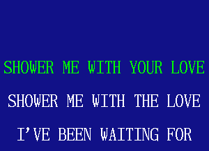 SHOWER ME WITH YOUR LOVE
SHOWER ME WITH THE LOVE
PVE BEEN WAITING FOR