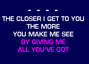 THE CLOSER I GET TO YOU
THE MORE
YOU MAKE ME SEE