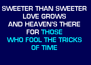 SWEETER THAN SWEETER
LOVE GROWS
AND HEAVEMS THERE
FOR THOSE
WHO FOOL THE TRICKS
OF TIME