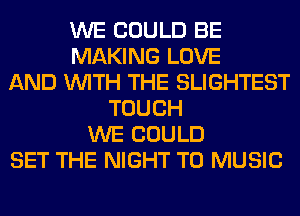 WE COULD BE
MAKING LOVE
AND WITH THE SLIGHTEST
TOUCH
WE COULD
SET THE NIGHT T0 MUSIC