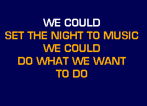 WE COULD
SET THE NIGHT T0 MUSIC
WE COULD
DO WHAT WE WANT
TO DO