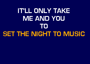 IT'LL ONLY TAKE
ME AND YOU
TO

SET THE NIGHT T0 MUSIC