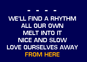 WE'LL FIND A RHYTHM
ALL OUR OWN
MELT INTO IT
NICE AND SLOW
LOVE OURSELVES AWAY
FROM HERE