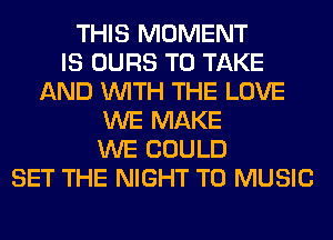 THIS MOMENT
IS OURS TO TAKE
AND WITH THE LOVE
WE MAKE
WE COULD
SET THE NIGHT T0 MUSIC