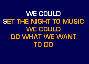 WE COULD
SET THE NIGHT T0 MUSIC
WE COULD
DO WHAT WE WANT
TO DO