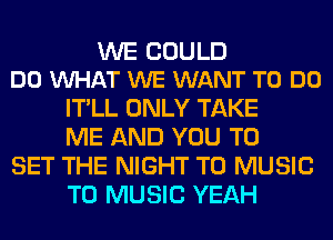 WE COULD
DO WHAT WE WANT TO DO

IT'LL ONLY TAKE
ME AND YOU TO

SET THE NIGHT T0 MUSIC
T0 MUSIC YEAH