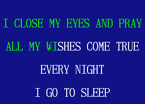 I CLOSE MY EYES AND PRAY
ALL MY WISHES COME TRUE
EVERY NIGHT
I GO TO SLEEP