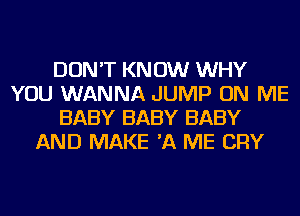 DON'T KN 0W WHY
YOU WANNA JUMP ON ME
BABY BABY BABY
AND MAKE 'A ME CRY