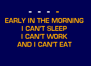 EARLY IN THE MORNING
I CAN'T SLEEP
I CAN'T WORK
AND I CAN'T EAT