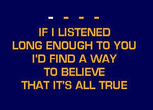 IF I LISTENED
LONG ENOUGH TO YOU
I'D FIND A WAY
TO BELIEVE
THAT ITS ALL TRUE