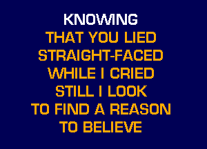 KNDVVING
THAT YOU LIED
STRAIGHT-FACED
WHILE I CRIED
STILL I LOOK
TO FIND A REASON
TO BELIEVE