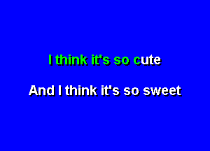I think it's so cute

And I think it's so sweet